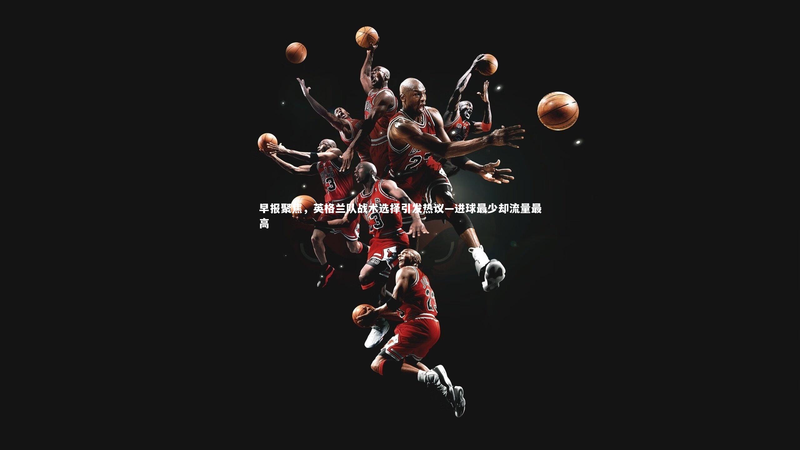 早报聚焦，英格兰队战术选择引发热议—进球最少却流量最高